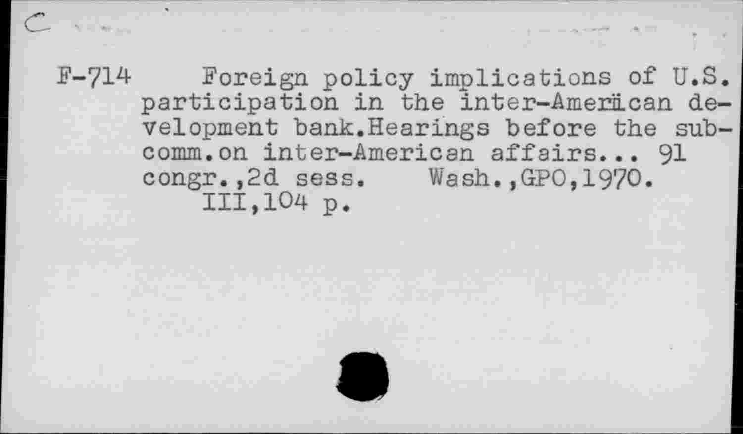 ﻿F-714 Foreign policy implications of U.S. participation in the inter-American development bank.Hearings before the subcomm, on inter-American affairs... 91 congr.,2d sess. Wash.,GPO,1970. 111,104 p.